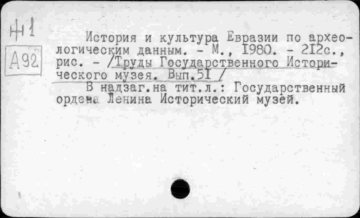 ﻿А92.
еским данным. - м., іУои. - гігс.» - /Труды Государственного Истори-го музея. Вып.51 Г
История и культура Евразии по археологическим данным рис. ■ ческого музе... _	_ ,
В надзаг.на тит.л.: Государственный ордена Ленина Исторический музей.